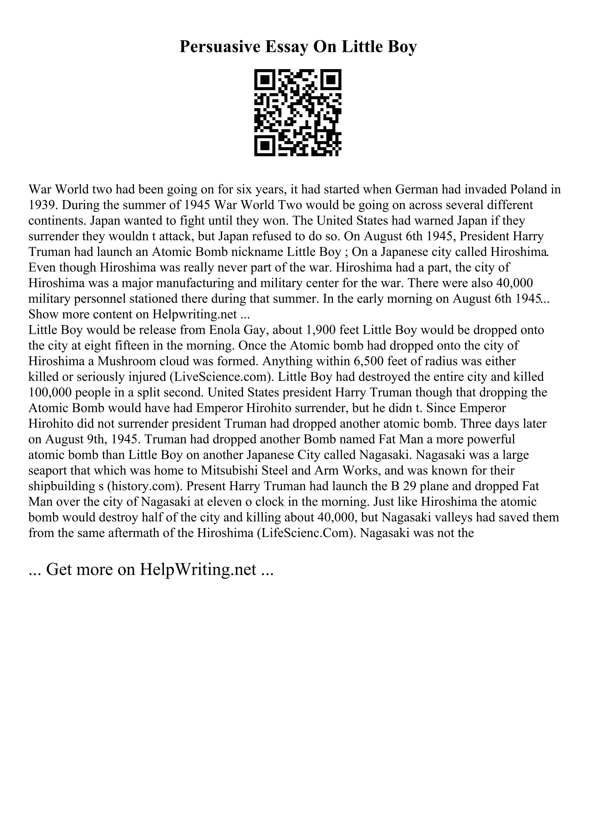 Persuasive Essay On Little Boy
War World two had been going on for six years, it had started when German had invaded Poland in
1939. During the summer of 1945 War World Two would be going on across several different
continents. Japan wanted to fight until they won. The United States had warned Japan if they
surrender they wouldn t attack, but Japan refused to do so. On August 6th 1945, President Harry
Truman had launch an Atomic Bomb nickname Little Boy ; On a Japanese city called Hiroshima.
Even though Hiroshima was really never part of the war. Hiroshima had a part, the city of
Hiroshima was a major manufacturing and military center for the war. There were also 40,000
military personnel stationed there during that summer. In the early morning on August 6th 1945...
Show more content on Helpwriting.net ...
Little Boy would be release from Enola Gay, about 1,900 feet Little Boy would be dropped onto
the city at eight fifteen in the morning. Once the Atomic bomb had dropped onto the city of
Hiroshima a Mushroom cloud was formed. Anything within 6,500 feet of radius was either
killed or seriously injured (LiveScience.com). Little Boy had destroyed the entire city and killed
100,000 people in a split second. United States president Harry Truman though that dropping the
Atomic Bomb would have had Emperor Hirohito surrender, but he didn t. Since Emperor
Hirohito did not surrender president Truman had dropped another atomic bomb. Three days later
on August 9th, 1945. Truman had dropped another Bomb named Fat Man a more powerful
atomic bomb than Little Boy on another Japanese City called Nagasaki. Nagasaki was a large
seaport that which was home to Mitsubishi Steel and Arm Works, and was known for their
shipbuilding s (history.com). Present Harry Truman had launch the B 29 plane and dropped Fat
Man over the city of Nagasaki at eleven o clock in the morning. Just like Hiroshima the atomic
bomb would destroy half of the city and killing about 40,000, but Nagasaki valleys had saved them
from the same aftermath of the Hiroshima (LifeScienc.Com). Nagasaki was not the
... Get more on HelpWriting.net ...
 