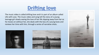 The music video is called drifting love and it is part of an album called
Life with Love. The music video and song tell the story of a young
teenage girl slowly seeing the love of her life slipping away from her as
he moves on without her, she deals with the loss of a young loves and
reviews her time with him, through a series of narrative shots.
 