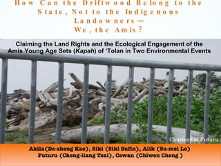 How Can the Driftwood Belong to the State, Not to the Indigenous Landowners— We, the Amis? Claiming the Land Rights and the Ecological Engagement of the Amis Young Age Sets ( Kapah ) of ‘Tolan in Two Environmental Events Akila(De-sheng Kao), Siki (Siki Sufin), Alik (Su-mei Lo)  Futuru (Cheng-liang Tsai), Cawan (Chiwen Cheng ) Courtesy of Futuru 