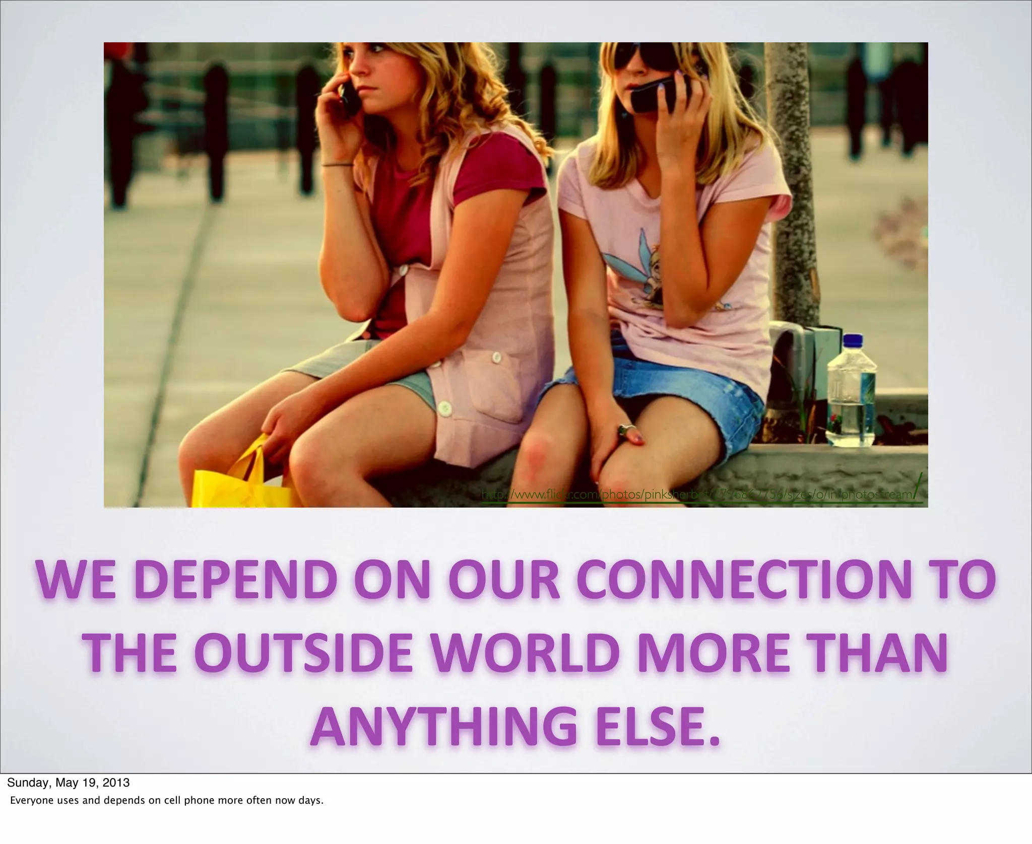 WE	
  DEPEND	
  ON	
  OUR	
  CONNECTION	
  TO	
  
THE	
  OUTSIDE	
  WORLD	
  MORE	
  THAN	
  
ANYTHING	
  ELSE.
http://www.ﬂickr.com/photos/pinksherbet/2796862756/sizes/o/in/photostream/
Sunday, May 19, 2013
Everyone uses and depends on cell phone more often now days.
 