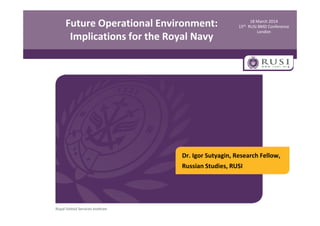 18 March 2014
15th RUSI BMD Conference
London
Future Operational Environment:
Implications for the Royal Navy
Dr. Igor Sutyagin, Research Fellow,
Russian Studies, RUSI
 