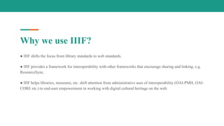 Why we use IIIF?
● IIIF shifts the focus from library standards to web standards.
● IIIF provides a framework for interoperability with other frameworks that encourage sharing and linking, e.g.
ResourceSync.
● IIIF helps libraries, museums, etc. shift attention from administrative uses of interoperability (OAI-PMH, OAI-
CORE etc.) to end-user empowerment in working with digital cultural heritage on the web.
 