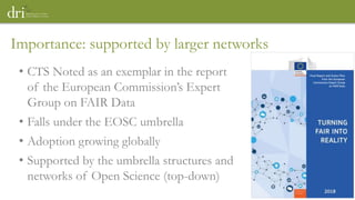 • CTS Noted as an exemplar in the report
of the European Commission’s Expert
Group on FAIR Data
• Falls under the EOSC umbrella
• Adoption growing globally
• Supported by the umbrella structures and
networks of Open Science (top-down)
Importance: supported by larger networks
 