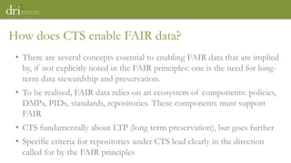 • There are several concepts essential to enabling FAIR data that are implied
by, if not explicitly noted in the FAIR principles: one is the need for long-
term data stewardship and preservation.
• To be realised, FAIR data relies on an ecosystem of components: policies,
DMPs, PIDs, standards, repositories. These components must support
FAIR
• CTS fundamentally about LTP (long term preservation), but goes further
• Specific criteria for repositories under CTS lead clearly in the direction
called for by the FAIR principles
How does CTS enable FAIR data?
 