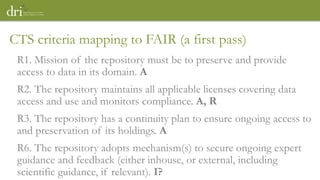 R1. Mission of the repository must be to preserve and provide
access to data in its domain. A
R2. The repository maintains all applicable licenses covering data
access and use and monitors compliance. A, R
R3. The repository has a continuity plan to ensure ongoing access to
and preservation of its holdings. A
R6. The repository adopts mechanism(s) to secure ongoing expert
guidance and feedback (either inhouse, or external, including
scientific guidance, if relevant). I?
CTS criteria mapping to FAIR (a first pass)
 