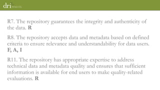 R7. The repository guarantees the integrity and authenticity of
the data. R
R8. The repository accepts data and metadata based on defined
criteria to ensure relevance and understandability for data users.
F, A, I
R11. The repository has appropriate expertise to address
technical data and metadata quality and ensures that sufficient
information is available for end users to make quality-related
evaluations. R
 
