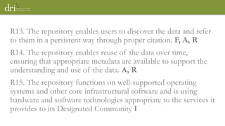 R13. The repository enables users to discover the data and refer
to them in a persistent way through proper citation. F, A, R
R14. The repository enables reuse of the data over time,
ensuring that appropriate metadata are available to support the
understanding and use of the data. A, R
R15. The repository functions on well-supported operating
systems and other core infrastructural software and is using
hardware and software technologies appropriate to the services it
provides to its Designated Community I
 