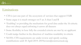 • CTS is just one part of the ecosystem of services that support FAIR
• Some argue it is much stronger on F an A than I and R
• ‘Enabling’ or providing the mechanism for good data under the 16 criteria
does not always equal enforcing it across all datasets
• Some flexibility in how fully the extended criteria are met by an applicant
• Could nudge further in the direction of machine-readability in criteria
• NOTE: CTS requirements are under review and openly seeking
contributions until 30 April 2019: 2019review@coretrustseal.org
Limitations
 