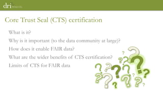 What is it?
Why is it important (to the data community at large)?
How does it enable FAIR data?
What are the wider benefits of CTS certification?
Limits of CTS for FAIR data
Core Trust Seal (CTS) certification
?
?
?
 