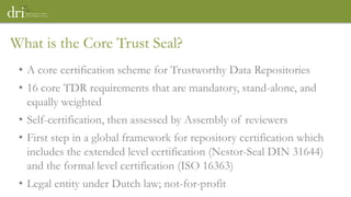 • A core certification scheme for Trustworthy Data Repositories
• 16 core TDR requirements that are mandatory, stand-alone, and
equally weighted
• Self-certification, then assessed by Assembly of reviewers
• First step in a global framework for repository certification which
includes the extended level certification (Nestor-Seal DIN 31644)
and the formal level certification (ISO 16363)
• Legal entity under Dutch law; not-for-profit
What is the Core Trust Seal?
 