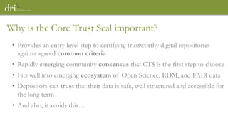 • Provides an entry level step to certifying trustworthy digital repositories
against agreed common criteria
• Rapidly emerging community consensus that CTS is the first step to choose
• Fits well into emerging ecosystem of Open Science, RDM, and FAIR data
• Depositors can trust that their data is safe, well structured and accessible for
the long term
• And also, it avoids this…
Why is the Core Trust Seal important?
 