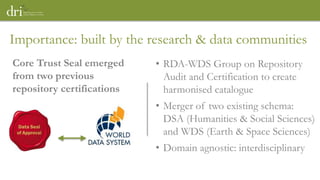Importance: built by the research & data communities
• RDA-WDS Group on Repository
Audit and Certification to create
harmonised catalogue
• Merger of two existing schema:
DSA (Humanities & Social Sciences)
and WDS (Earth & Space Sciences)
• Domain agnostic: interdisciplinary
Core Trust Seal emerged
from two previous
repository certifications
 