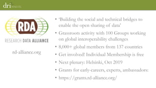 • ‘Building the social and technical bridges to
enable the open sharing of data’
• Grassroots activity with 100 Groups working
on global interoperability challenges
• 8,000+ global members from 137 countries
• Get involved! Individual Membership is free
• Next plenary: Helsinki, Oct 2019
• Grants for early-careers, experts, ambassadors:
• https://grants.rd-alliance.org/
rd-alliance.org
 