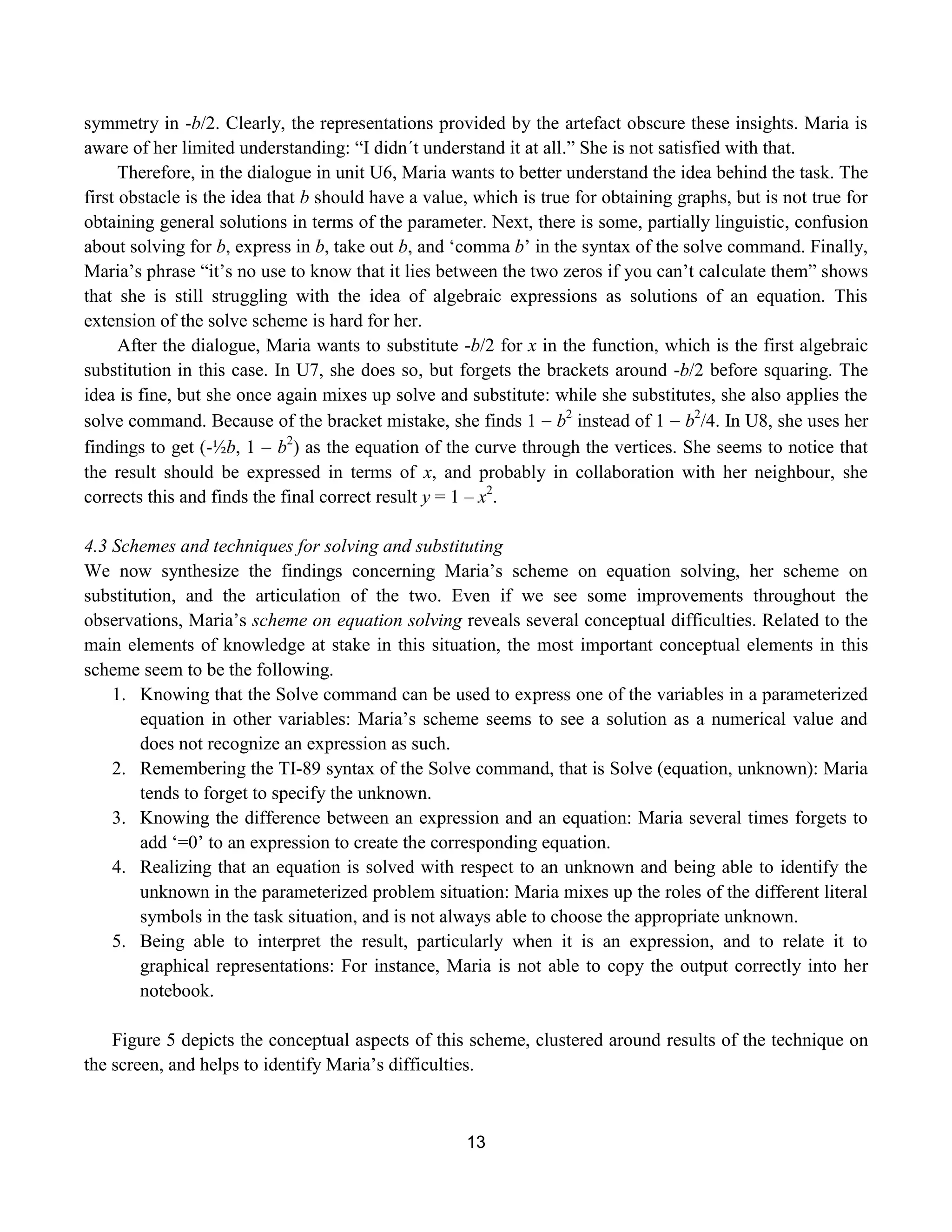 13
symmetry in -b/2. Clearly, the representations provided by the artefact obscure these insights. Maria is
aware of her limited understanding: “I didn´t understand it at all.” She is not satisfied with that.
Therefore, in the dialogue in unit U6, Maria wants to better understand the idea behind the task. The
first obstacle is the idea that b should have a value, which is true for obtaining graphs, but is not true for
obtaining general solutions in terms of the parameter. Next, there is some, partially linguistic, confusion
about solving for b, express in b, take out b, and „comma b‟ in the syntax of the solve command. Finally,
Maria‟s phrase “it‟s no use to know that it lies between the two zeros if you can‟t calculate them” shows
that she is still struggling with the idea of algebraic expressions as solutions of an equation. This
extension of the solve scheme is hard for her.
After the dialogue, Maria wants to substitute -b/2 for x in the function, which is the first algebraic
substitution in this case. In U7, she does so, but forgets the brackets around -b/2 before squaring. The
idea is fine, but she once again mixes up solve and substitute: while she substitutes, she also applies the
solve command. Because of the bracket mistake, she finds 1  b2
instead of 1  b2
/4. In U8, she uses her
findings to get (-½b, 1  b2
) as the equation of the curve through the vertices. She seems to notice that
the result should be expressed in terms of x, and probably in collaboration with her neighbour, she
corrects this and finds the final correct result y = 1 – x2
.
4.3 Schemes and techniques for solving and substituting
We now synthesize the findings concerning Maria‟s scheme on equation solving, her scheme on
substitution, and the articulation of the two. Even if we see some improvements throughout the
observations, Maria‟s scheme on equation solving reveals several conceptual difficulties. Related to the
main elements of knowledge at stake in this situation, the most important conceptual elements in this
scheme seem to be the following.
1. Knowing that the Solve command can be used to express one of the variables in a parameterized
equation in other variables: Maria‟s scheme seems to see a solution as a numerical value and
does not recognize an expression as such.
2. Remembering the TI-89 syntax of the Solve command, that is Solve (equation, unknown): Maria
tends to forget to specify the unknown.
3. Knowing the difference between an expression and an equation: Maria several times forgets to
add „=0‟ to an expression to create the corresponding equation.
4. Realizing that an equation is solved with respect to an unknown and being able to identify the
unknown in the parameterized problem situation: Maria mixes up the roles of the different literal
symbols in the task situation, and is not always able to choose the appropriate unknown.
5. Being able to interpret the result, particularly when it is an expression, and to relate it to
graphical representations: For instance, Maria is not able to copy the output correctly into her
notebook.
Figure 5 depicts the conceptual aspects of this scheme, clustered around results of the technique on
the screen, and helps to identify Maria‟s difficulties.
 