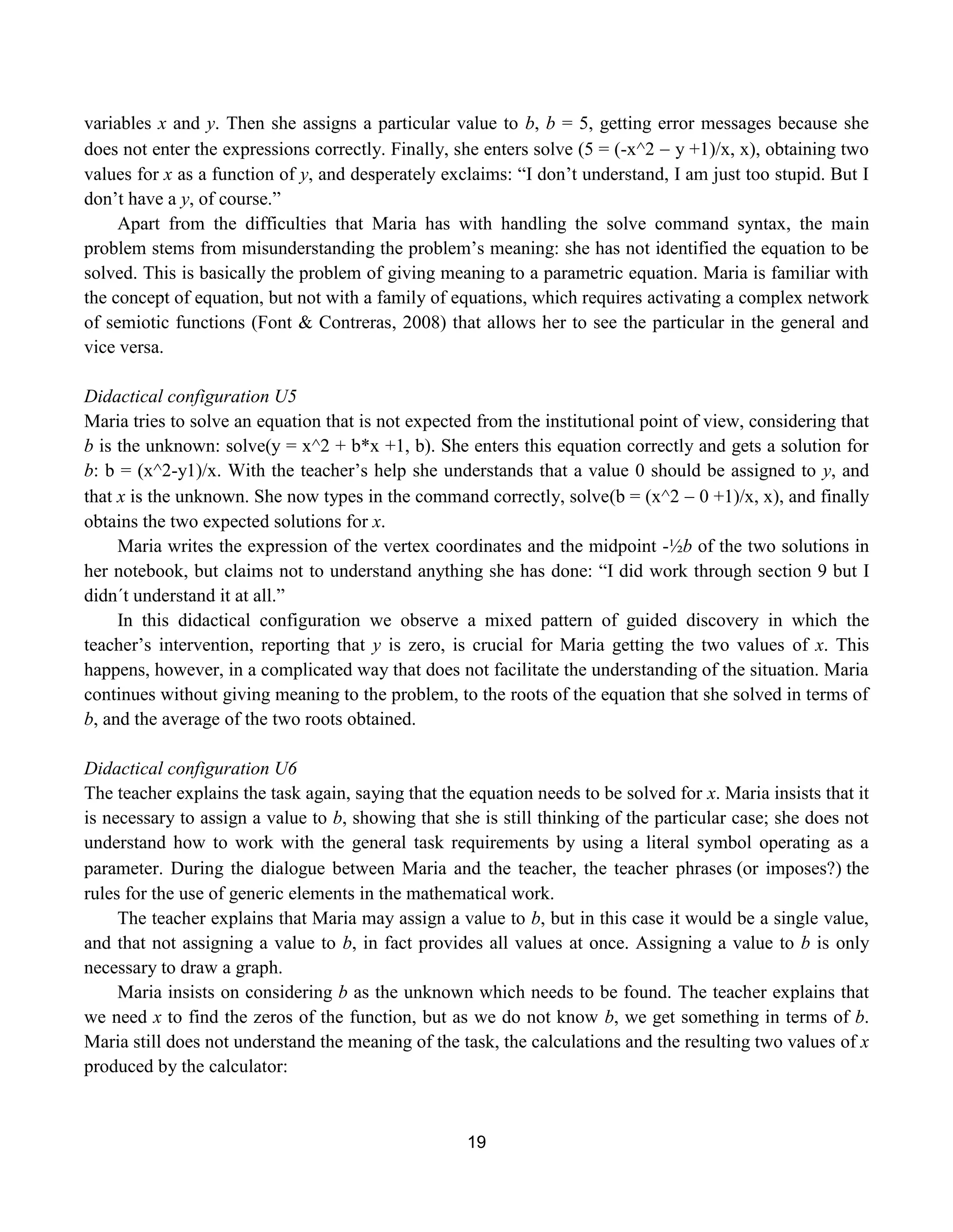 19
variables x and y. Then she assigns a particular value to b, b = 5, getting error messages because she
does not enter the expressions correctly. Finally, she enters solve (5 = (-x^2  y +1)/x, x), obtaining two
values for x as a function of y, and desperately exclaims: “I don‟t understand, I am just too stupid. But I
don‟t have a y, of course.”
Apart from the difficulties that Maria has with handling the solve command syntax, the main
problem stems from misunderstanding the problem‟s meaning: she has not identified the equation to be
solved. This is basically the problem of giving meaning to a parametric equation. Maria is familiar with
the concept of equation, but not with a family of equations, which requires activating a complex network
of semiotic functions (Font & Contreras, 2008) that allows her to see the particular in the general and
vice versa.
Didactical configuration U5
Maria tries to solve an equation that is not expected from the institutional point of view, considering that
b is the unknown: solve(y = x^2 + b*x +1, b). She enters this equation correctly and gets a solution for
b: b = (x^2-y1)/x. With the teacher‟s help she understands that a value 0 should be assigned to y, and
that x is the unknown. She now types in the command correctly, solve(b = (x^2  0 +1)/x, x), and finally
obtains the two expected solutions for x.
Maria writes the expression of the vertex coordinates and the midpoint -½b of the two solutions in
her notebook, but claims not to understand anything she has done: “I did work through section 9 but I
didn´t understand it at all.”
In this didactical configuration we observe a mixed pattern of guided discovery in which the
teacher‟s intervention, reporting that y is zero, is crucial for Maria getting the two values of x. This
happens, however, in a complicated way that does not facilitate the understanding of the situation. Maria
continues without giving meaning to the problem, to the roots of the equation that she solved in terms of
b, and the average of the two roots obtained.
Didactical configuration U6
The teacher explains the task again, saying that the equation needs to be solved for x. Maria insists that it
is necessary to assign a value to b, showing that she is still thinking of the particular case; she does not
understand how to work with the general task requirements by using a literal symbol operating as a
parameter. During the dialogue between Maria and the teacher, the teacher phrasesor imposes?the
rules for the use of generic elements in the mathematical work.
The teacher explains that Maria may assign a value to b, but in this case it would be a single value,
and that not assigning a value to b, in fact provides all values at once. Assigning a value to b is only
necessary to draw a graph.
Maria insists on considering b as the unknown which needs to be found. The teacher explains that
we need x to find the zeros of the function, but as we do not know b, we get something in terms of b.
Maria still does not understand the meaning of the task, the calculations and the resulting two values of x
produced by the calculator:
 