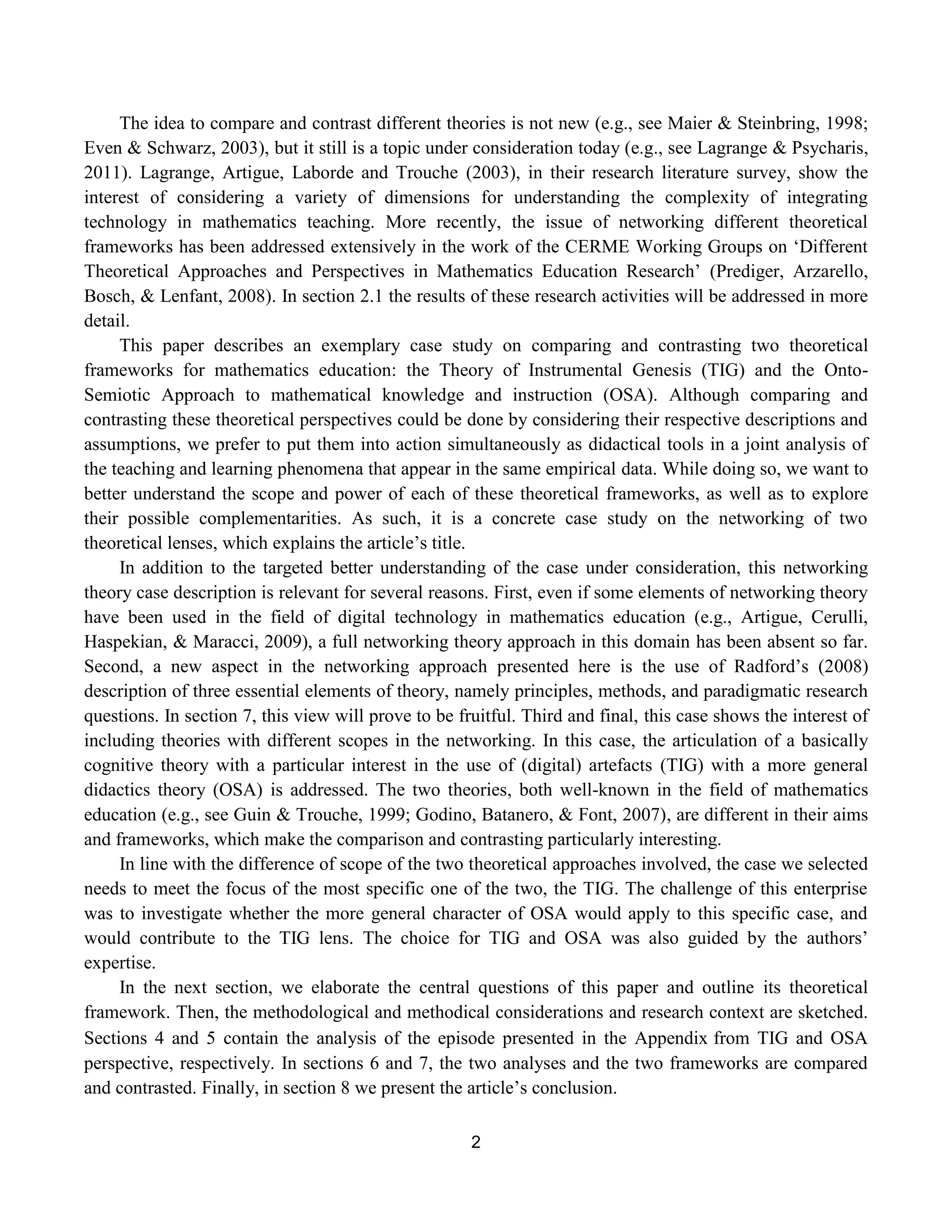 2
The idea to compare and contrast different theories is not new (e.g., see Maier & Steinbring, 1998;
Even & Schwarz, 2003), but it still is a topic under consideration today (e.g., see Lagrange & Psycharis,
2011). Lagrange, Artigue, Laborde and Trouche (2003), in their research literature survey, show the
interest of considering a variety of dimensions for understanding the complexity of integrating
technology in mathematics teaching. More recently, the issue of networking different theoretical
frameworks has been addressed extensively in the work of the CERME Working Groups on „Different
Theoretical Approaches and Perspectives in Mathematics Education Research‟ (Prediger, Arzarello,
Bosch, & Lenfant, 2008). In section 2.1 the results of these research activities will be addressed in more
detail.
This paper describes an exemplary case study on comparing and contrasting two theoretical
frameworks for mathematics education: the Theory of Instrumental Genesis (TIG) and the Onto-
Semiotic Approach to mathematical knowledge and instruction (OSA). Although comparing and
contrasting these theoretical perspectives could be done by considering their respective descriptions and
assumptions, we prefer to put them into action simultaneously as didactical tools in a joint analysis of
the teaching and learning phenomena that appear in the same empirical data. While doing so, we want to
better understand the scope and power of each of these theoretical frameworks, as well as to explore
their possible complementarities. As such, it is a concrete case study on the networking of two
theoretical lenses, which explains the article‟s title.
In addition to the targeted better understanding of the case under consideration, this networking
theory case description is relevant for several reasons. First, even if some elements of networking theory
have been used in the field of digital technology in mathematics education (e.g., Artigue, Cerulli,
Haspekian, & Maracci, 2009), a full networking theory approach in this domain has been absent so far.
Second, a new aspect in the networking approach presented here is the use of Radford‟s (2008)
description of three essential elements of theory, namely principles, methods, and paradigmatic research
questions. In section 7, this view will prove to be fruitful. Third and final, this case shows the interest of
including theories with different scopes in the networking. In this case, the articulation of a basically
cognitive theory with a particular interest in the use of (digital) artefacts (TIG) with a more general
didactics theory (OSA) is addressed. The two theories, both well-known in the field of mathematics
education (e.g., see Guin & Trouche, 1999; Godino, Batanero, & Font, 2007), are different in their aims
and frameworks, which make the comparison and contrasting particularly interesting.
In line with the difference of scope of the two theoretical approaches involved, the case we selected
needs to meet the focus of the most specific one of the two, the TIG. The challenge of this enterprise
was to investigate whether the more general character of OSA would apply to this specific case, and
would contribute to the TIG lens. The choice for TIG and OSA was also guided by the authors‟
expertise.
In the next section, we elaborate the central questions of this paper and outline its theoretical
framework. Then, the methodological and methodical considerations and research context are sketched.
Sections 4 and 5 contain the analysis of the episode presented in the Appendixfrom TIG and OSA
perspective, respectively. In sections 6 and 7, the two analyses and the two frameworks are compared
and contrasted. Finally, in section 8 we present the article‟s conclusion.
 