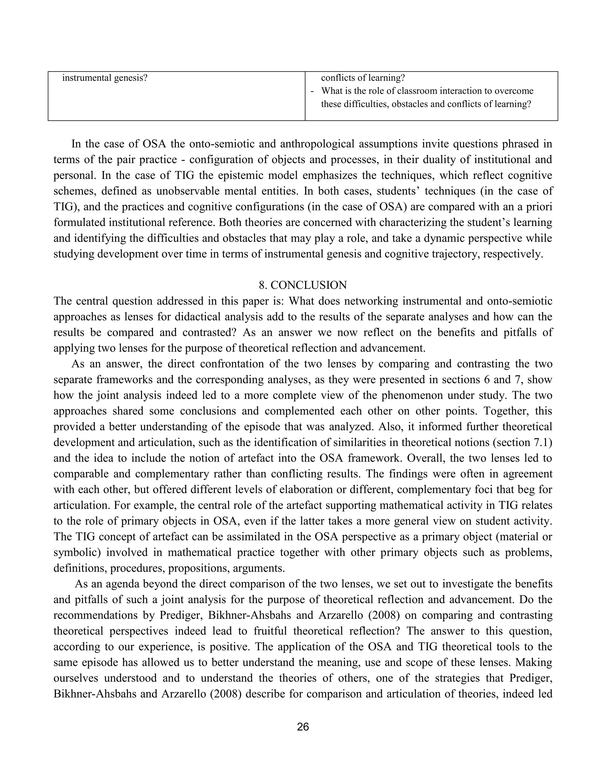 26
instrumental genesis? conflicts of learning?
- What is the role of classroom interaction to overcome
these difficulties, obstacles and conflicts of learning?
In the case of OSA the onto-semiotic and anthropological assumptions invite questions phrased in
terms of the pair practice - configuration of objects and processes, in their duality of institutional and
personal. In the case of TIG the epistemic model emphasizes the techniques, which reflect cognitive
schemes, defined as unobservable mental entities. In both cases, students‟ techniques (in the case of
TIG), and the practices and cognitive configurations (in the case of OSA) are compared with an a priori
formulated institutional reference. Both theories are concerned with characterizing the student‟s learning
and identifying the difficulties and obstacles that may play a role, and take a dynamic perspective while
studying development over time in terms of instrumental genesis and cognitive trajectory, respectively.
8. CONCLUSION
The central question addressed in this paper is: What does networking instrumental and onto-semiotic
approaches as lenses for didactical analysis add to the results of the separate analyses and how can the
results be compared and contrasted? As an answer we now reflect on the benefits and pitfalls of
applying two lenses for the purpose of theoretical reflection and advancement.
As an answer, the direct confrontation of the two lenses by comparing and contrasting the two
separate frameworks and the corresponding analyses, as they were presented in sections 6 and 7, show
how the joint analysis indeed led to a more complete view of the phenomenon under study. The two
approaches shared some conclusions and complemented each other on other points. Together, this
provided a better understanding of the episode that was analyzed. Also, it informed further theoretical
development and articulation, such as the identification of similarities in theoretical notions (section 7.1)
and the idea to include the notion of artefact into the OSA framework. Overall, the two lenses led to
comparable and complementary rather than conflicting results. The findings were often in agreement
with each other, but offered different levels of elaboration or different, complementary foci that beg for
articulation. For example, the central role of the artefact supporting mathematical activity in TIG relates
to the role of primary objects in OSA, even if the latter takes a more general view on student activity.
The TIG concept of artefact can be assimilated in the OSA perspective as a primary object (material or
symbolic) involved in mathematical practice together with other primary objects such as problems,
definitions, procedures, propositions, arguments.
As an agenda beyond the direct comparison of the two lenses, we set out to investigate the benefits
and pitfalls of such a joint analysis for the purpose of theoretical reflection and advancement. Do the
recommendations by Prediger, Bikhner-Ahsbahs and Arzarello (2008) on comparing and contrasting
theoretical perspectives indeed lead to fruitful theoretical reflection? The answer to this question,
according to our experience, is positive. The application of the OSA and TIG theoretical tools to the
same episode has allowed us to better understand the meaning, use and scope of these lenses. Making
ourselves understood and to understand the theories of others, one of the strategies that Prediger,
Bikhner-Ahsbahs and Arzarello (2008) describe for comparison and articulation of theories, indeed led
 