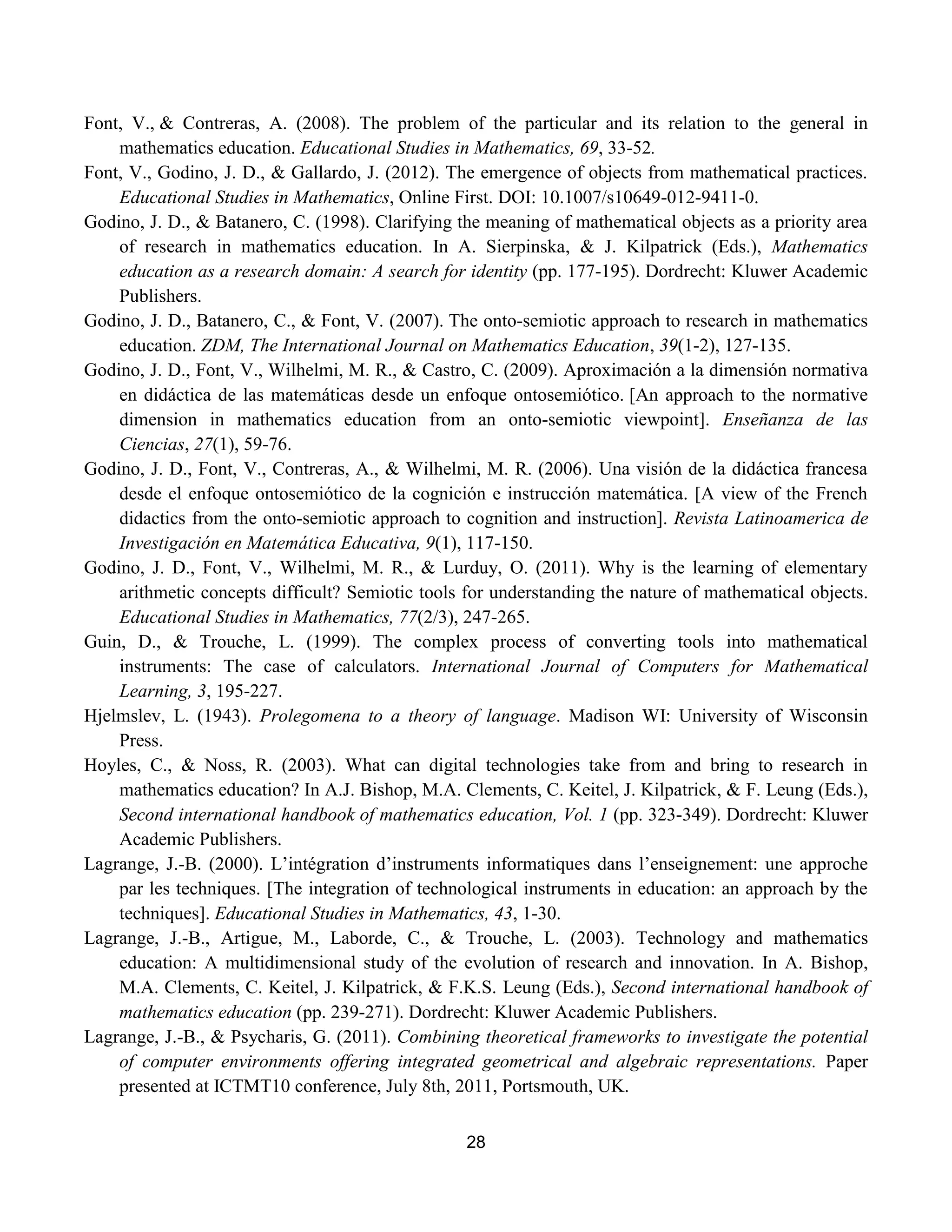 28
Font, V., & Contreras, A. (2008). The problem of the particular and its relation to the general in
mathematics education. Educational Studies in Mathematics, 69, 33-52.
Font, V., Godino, J. D., & Gallardo, J. (2012). The emergence of objects from mathematical practices.
Educational Studies in Mathematics, Online First. DOI: 10.1007/s10649-012-9411-0.
Godino, J. D., & Batanero, C. (1998). Clarifying the meaning of mathematical objects as a priority area
of research in mathematics education. In A. Sierpinska, & J. Kilpatrick (Eds.), Mathematics
education as a research domain: A search for identity (pp. 177-195). Dordrecht: Kluwer Academic
Publishers.
Godino, J. D., Batanero, C., & Font, V. (2007). The onto-semiotic approach to research in mathematics
education. ZDM, The International Journal on Mathematics Education, 39(1-2), 127-135.
Godino, J. D., Font, V., Wilhelmi, M. R., & Castro, C. (2009). Aproximación a la dimensión normativa
en didáctica de las matemáticas desde un enfoque ontosemiótico. [An approach to the normative
dimension in mathematics education from an onto-semiotic viewpoint]. Enseñanza de las
Ciencias, 27(1), 59-76.
Godino, J. D., Font, V., Contreras, A., & Wilhelmi, M. R. (2006). Una visión de la didáctica francesa
desde el enfoque ontosemiótico de la cognición e instrucción matemática. [A view of the French
didactics from the onto-semiotic approach to cognition and instruction]. Revista Latinoamerica de
Investigación en Matemática Educativa, 9(1), 117-150.
Godino, J. D., Font, V., Wilhelmi, M. R., & Lurduy, O. (2011). Why is the learning of elementary
arithmetic concepts difficult? Semiotic tools for understanding the nature of mathematical objects.
Educational Studies in Mathematics, 77(2/3), 247-265.
Guin, D., & Trouche, L. (1999). The complex process of converting tools into mathematical
instruments: The case of calculators. International Journal of Computers for Mathematical
Learning, 3, 195-227.
Hjelmslev, L. (1943). Prolegomena to a theory of language. Madison WI: University of Wisconsin
Press.
Hoyles, C., & Noss, R. (2003). What can digital technologies take from and bring to research in
mathematics education? In A.J. Bishop, M.A. Clements, C. Keitel, J. Kilpatrick, & F. Leung (Eds.),
Second international handbook of mathematics education, Vol. 1 (pp. 323-349). Dordrecht: Kluwer
Academic Publishers.
Lagrange, J.-B. (2000). L‟intégration d‟instruments informatiques dans l‟enseignement: une approche
par les techniques. [The integration of technological instruments in education: an approach by the
techniques]. Educational Studies in Mathematics, 43, 1-30.
Lagrange, J.-B., Artigue, M., Laborde, C., & Trouche, L. (2003). Technology and mathematics
education: A multidimensional study of the evolution of research and innovation. In A. Bishop,
M.A. Clements, C. Keitel, J. Kilpatrick, & F.K.S. Leung (Eds.), Second international handbook of
mathematics education (pp. 239-271). Dordrecht: Kluwer Academic Publishers.
Lagrange, J.-B., & Psycharis, G. (2011). Combining theoretical frameworks to investigate the potential
of computer environments offering integrated geometrical and algebraic representations. Paper
presented at ICTMT10 conference, July 8th, 2011, Portsmouth, UK.
 