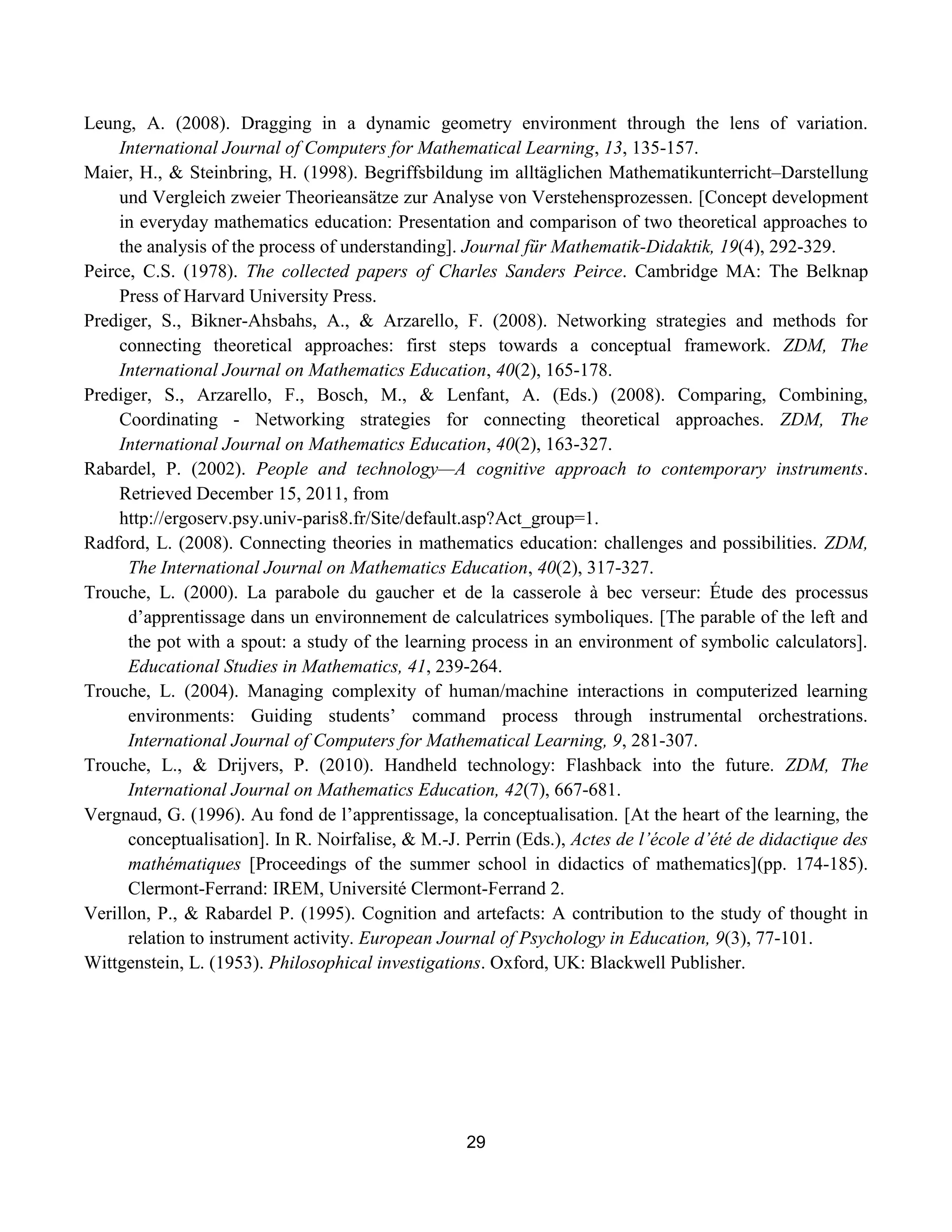 29
Leung, A. (2008). Dragging in a dynamic geometry environment through the lens of variation.
International Journal of Computers for Mathematical Learning, 13, 135-157.
Maier, H., & Steinbring, H. (1998). Begriffsbildung im alltäglichen Mathematikunterricht–Darstellung
und Vergleich zweier Theorieansätze zur Analyse von Verstehensprozessen. [Concept development
in everyday mathematics education: Presentation and comparison of two theoretical approaches to
the analysis of the process of understanding]. Journal für Mathematik-Didaktik, 19(4), 292-329.
Peirce, C.S. (1978). The collected papers of Charles Sanders Peirce. Cambridge MA: The Belknap
Press of Harvard University Press.
Prediger, S., Bikner-Ahsbahs, A., & Arzarello, F. (2008). Networking strategies and methods for
connecting theoretical approaches: first steps towards a conceptual framework. ZDM, The
International Journal on Mathematics Education, 40(2), 165-178.
Prediger, S., Arzarello, F., Bosch, M., & Lenfant, A. (Eds.) (2008). Comparing, Combining,
Coordinating - Networking strategies for connecting theoretical approaches. ZDM, The
International Journal on Mathematics Education, 40(2), 163-327.
Rabardel, P. (2002). People and technology—A cognitive approach to contemporary instruments.
Retrieved December 15, 2011, from
http://ergoserv.psy.univ-paris8.fr/Site/default.asp?Act_group=1.
Radford, L. (2008). Connecting theories in mathematics education: challenges and possibilities. ZDM,
The International Journal on Mathematics Education, 40(2), 317-327.
Trouche, L. (2000). La parabole du gaucher et de la casserole à bec verseur: Étude des processus
d‟apprentissage dans un environnement de calculatrices symboliques. [The parable of the left and
the pot with a spout: a study of the learning process in an environment of symbolic calculators].
Educational Studies in Mathematics, 41, 239-264.
Trouche, L. (2004). Managing complexity of human/machine interactions in computerized learning
environments: Guiding students‟ command process through instrumental orchestrations.
International Journal of Computers for Mathematical Learning, 9, 281-307.
Trouche, L., & Drijvers, P. (2010). Handheld technology: Flashback into the future. ZDM, The
International Journal on Mathematics Education, 42(7), 667-681.
Vergnaud, G. (1996). Au fond de l‟apprentissage, la conceptualisation. [At the heart of the learning, the
conceptualisation]. In R. Noirfalise, & M.-J. Perrin (Eds.), Actes de l’école d’été de didactique des
mathématiques [Proceedings of the summer school in didactics of mathematics](pp. 174-185).
Clermont-Ferrand: IREM, Université Clermont-Ferrand 2.
Verillon, P., & Rabardel P. (1995). Cognition and artefacts: A contribution to the study of thought in
relation to instrument activity. European Journal of Psychology in Education, 9(3), 77-101.
Wittgenstein, L. (1953). Philosophical investigations. Oxford, UK: Blackwell Publisher.
 