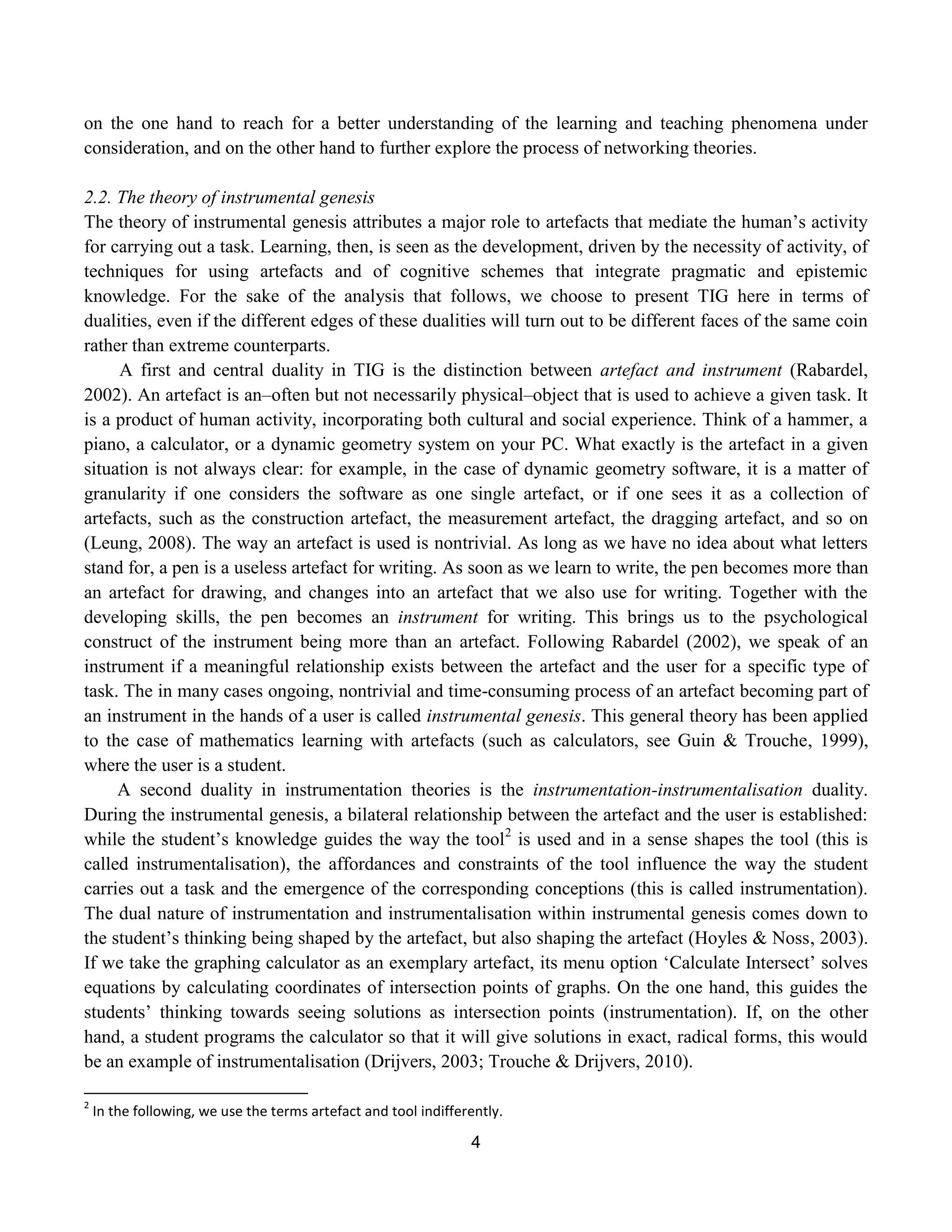 4
on the one hand to reach for a better understanding of the learning and teaching phenomena under
consideration, and on the other hand to further explore the process of networking theories.
2.2. The theory of instrumental genesis
The theory of instrumental genesis attributes a major role to artefacts that mediate the human‟s activity
for carrying out a task. Learning, then, is seen as the development, driven by the necessity of activity, of
techniques for using artefacts and of cognitive schemes that integrate pragmatic and epistemic
knowledge. For the sake of the analysis that follows, we choose to present TIG here in terms of
dualities, even if the different edges of these dualities will turn out to be different faces of the same coin
rather than extreme counterparts.
A first and central duality in TIG is the distinction between artefact and instrument (Rabardel,
2002). An artefact is an–often but not necessarily physical–object that is used to achieve a given task. It
is a product of human activity, incorporating both cultural and social experience. Think of a hammer, a
piano, a calculator, or a dynamic geometry system on your PC. What exactly is the artefact in a given
situation is not always clear: for example, in the case of dynamic geometry software, it is a matter of
granularity if one considers the software as one single artefact, or if one sees it as a collection of
artefacts, such as the construction artefact, the measurement artefact, the dragging artefact, and so on
(Leung, 2008). The way an artefact is used is nontrivial. As long as we have no idea about what letters
stand for, a pen is a useless artefact for writing. As soon as we learn to write, the pen becomes more than
an artefact for drawing, and changes into an artefact that we also use for writing. Together with the
developing skills, the pen becomes an instrument for writing. This brings us to the psychological
construct of the instrument being more than an artefact. Following Rabardel (2002), we speak of an
instrument if a meaningful relationship exists between the artefact and the user for a specific type of
task. The in many cases ongoing, nontrivial and time-consuming process of an artefact becoming part of
an instrument in the hands of a user is called instrumental genesis. This general theory has been applied
to the case of mathematics learning with artefacts (such as calculators, see Guin & Trouche, 1999),
where the user is a student.
A second duality in instrumentation theories is the instrumentation-instrumentalisation duality.
During the instrumental genesis, a bilateral relationship between the artefact and the user is established:
while the student‟s knowledge guides the way the tool2
is used and in a sense shapes the tool (this is
called instrumentalisation), the affordances and constraints of the tool influence the way the student
carries out a task and the emergence of the corresponding conceptions (this is called instrumentation).
The dual nature of instrumentation and instrumentalisation within instrumental genesis comes down to
the student‟s thinking being shaped by the artefact, but also shaping the artefact (Hoyles & Noss, 2003).
If we take the graphing calculator as an exemplary artefact, its menu option „Calculate Intersect‟ solves
equations by calculating coordinates of intersection points of graphs. On the one hand, this guides the
students‟ thinking towards seeing solutions as intersection points (instrumentation). If, on the other
hand, a student programs the calculator so that it will give solutions in exact, radical forms, this would
be an example of instrumentalisation (Drijvers, 2003; Trouche & Drijvers, 2010).
2
In the following, we use the terms artefact and tool indifferently.
 