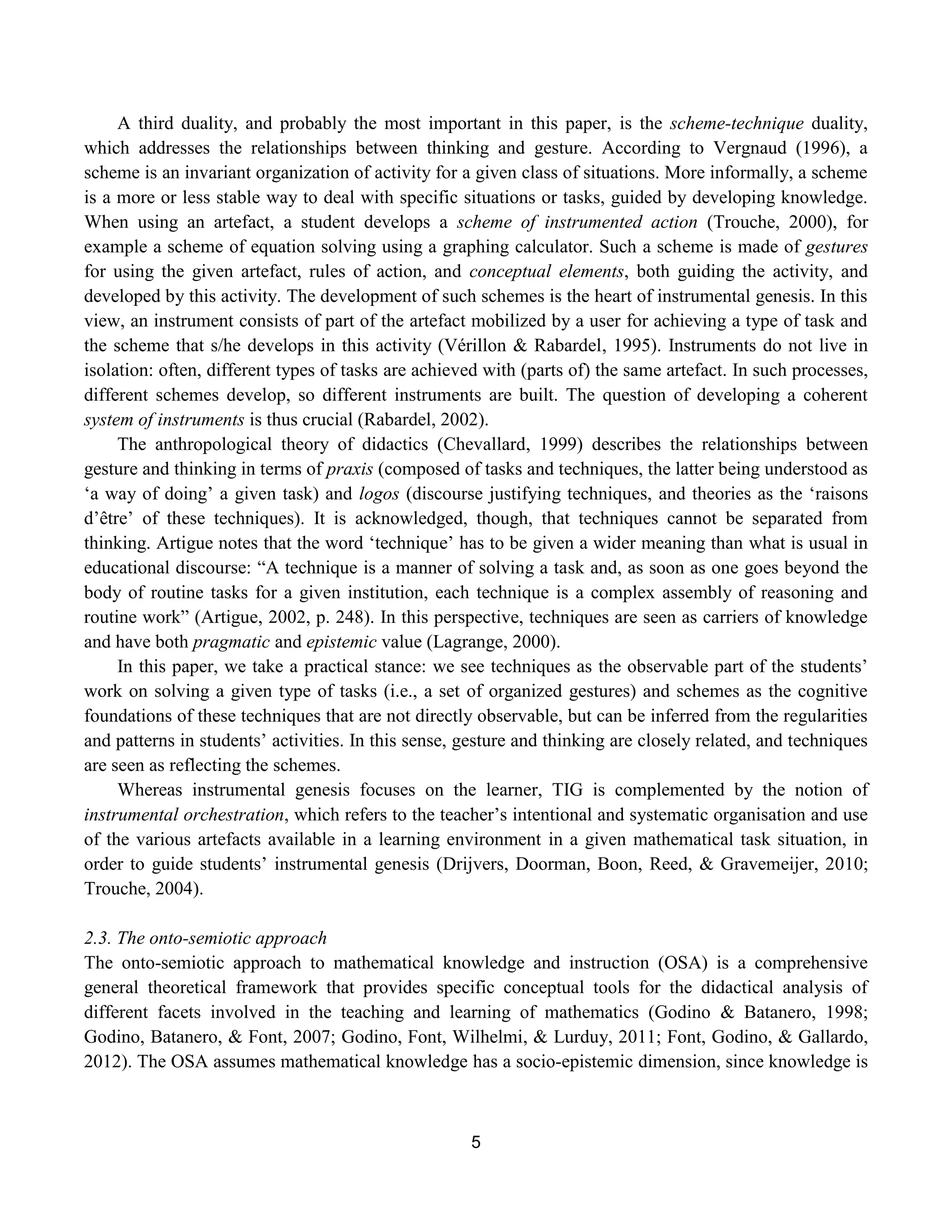 5
A third duality, and probably the most important in this paper, is the scheme-technique duality,
which addresses the relationships between thinking and gesture. According to Vergnaud (1996), a
scheme is an invariant organization of activity for a given class of situations. More informally, a scheme
is a more or less stable way to deal with specific situations or tasks, guided by developing knowledge.
When using an artefact, a student develops a scheme of instrumented action (Trouche, 2000), for
example a scheme of equation solving using a graphing calculator. Such a scheme is made of gestures
for using the given artefact, rules of action, and conceptual elements, both guiding the activity, and
developed by this activity. The development of such schemes is the heart of instrumental genesis. In this
view, an instrument consists of part of the artefact mobilized by a user for achieving a type of task and
the scheme that s/he develops in this activity (Vérillon & Rabardel, 1995). Instruments do not live in
isolation: often, different types of tasks are achieved with (parts of) the same artefact. In such processes,
different schemes develop, so different instruments are built. The question of developing a coherent
system of instruments is thus crucial (Rabardel, 2002).
The anthropological theory of didactics (Chevallard, 1999) describes the relationships between
gesture and thinking in terms of praxis (composed of tasks and techniques, the latter being understood as
„a way of doing‟ a given task) and logos (discourse justifying techniques, and theories as the „raisons
d‟être‟ of these techniques). It is acknowledged, though, that techniques cannot be separated from
thinking. Artigue notes that the word „technique‟ has to be given a wider meaning than what is usual in
educational discourse: “A technique is a manner of solving a task and, as soon as one goes beyond the
body of routine tasks for a given institution, each technique is a complex assembly of reasoning and
routine work” (Artigue, 2002, p. 248). In this perspective, techniques are seen as carriers of knowledge
and have both pragmatic and epistemic value (Lagrange, 2000).
In this paper, we take a practical stance: we see techniques as the observable part of the students‟
work on solving a given type of tasks (i.e., a set of organized gestures) and schemes as the cognitive
foundations of these techniques that are not directly observable, but can be inferred from the regularities
and patterns in students‟ activities. In this sense, gesture and thinking are closely related, and techniques
are seen as reflecting the schemes.
Whereas instrumental genesis focuses on the learner, TIG is complemented by the notion of
instrumental orchestration, which refers to the teacher‟s intentional and systematic organisation and use
of the various artefacts available in a learning environment in a given mathematical task situation, in
order to guide students‟ instrumental genesis (Drijvers, Doorman, Boon, Reed, & Gravemeijer, 2010;
Trouche, 2004).
2.3. The onto-semiotic approach
The onto-semiotic approach to mathematical knowledge and instruction (OSA) is a comprehensive
general theoretical framework that provides specific conceptual tools for the didactical analysis of
different facets involved in the teaching and learning of mathematics (Godino & Batanero, 1998;
Godino, Batanero, & Font, 2007; Godino, Font, Wilhelmi, & Lurduy, 2011; Font, Godino, & Gallardo,
2012). The OSA assumes mathematical knowledge has a socio-epistemic dimension, since knowledge is
 