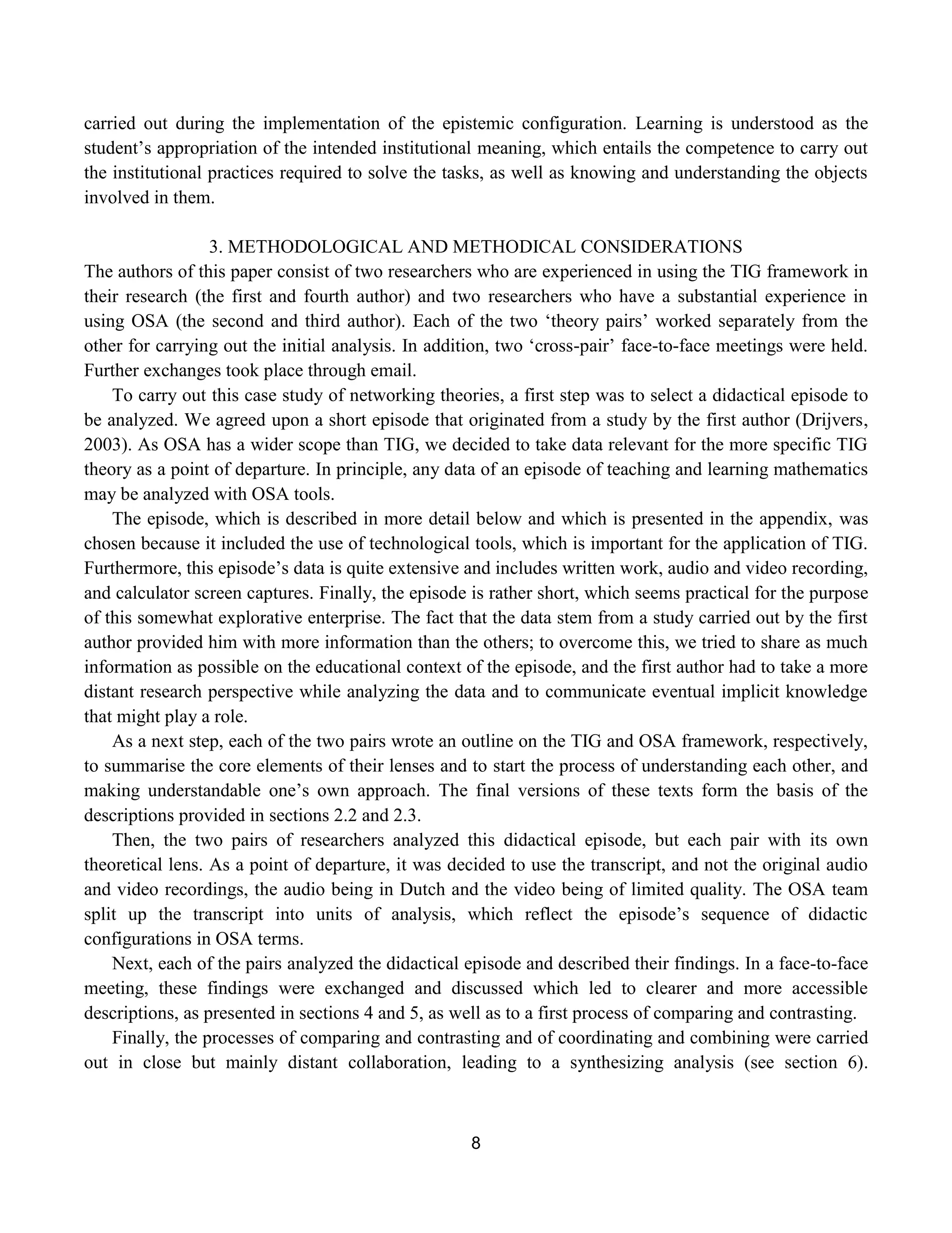 8
carried out during the implementation of the epistemic configuration. Learning is understood as the
student‟s appropriation of the intended institutional meaning, which entails the competence to carry out
the institutional practices required to solve the tasks, as well as knowing and understanding the objects
involved in them.
3. METHODOLOGICAL AND METHODICAL CONSIDERATIONS
The authors of this paper consist of two researchers who are experienced in using the TIG framework in
their research (the first and fourth author) and two researchers who have a substantial experience in
using OSA (the second and third author). Each of the two „theory pairs‟ worked separately from the
other for carrying out the initial analysis. In addition, two „cross-pair‟ face-to-face meetings were held.
Further exchanges took place through email.
To carry out this case study of networking theories, a first step was to select a didactical episode to
be analyzed. We agreed upon a short episode that originated from a study by the first author (Drijvers,
2003). As OSA has a wider scope than TIG, we decided to take data relevant for the more specific TIG
theory as a point of departure. In principle, any data of an episode of teaching and learning mathematics
may be analyzed with OSA tools.
The episode, which is described in more detail below and which is presented in the appendix, was
chosen because it included the use of technological tools, which is important for the application of TIG.
Furthermore, this episode‟s data is quite extensive and includes written work, audio and video recording,
and calculator screen captures. Finally, the episode is rather short, which seems practical for the purpose
of this somewhat explorative enterprise. The fact that the data stem from a study carried out by the first
author provided him with more information than the others; to overcome this, we tried to share as much
information as possible on the educational context of the episode, and the first author had to take a more
distant research perspective while analyzing the data and to communicate eventual implicit knowledge
that might play a role.
As a next step, each of the two pairs wrote an outline on the TIG and OSA framework, respectively,
to summarise the core elements of their lenses and to start the process of understanding each other, and
making understandable one‟s own approach. The final versions of these texts form the basis of the
descriptions provided in sections 2.2 and 2.3.
Then, the two pairs of researchers analyzed this didactical episode, but each pair with its own
theoretical lens. As a point of departure, it was decided to use the transcript, and not the original audio
and video recordings, the audio being in Dutch and the video being of limited quality. The OSA team
split up the transcript into units of analysis, which reflect the episode‟s sequence of didactic
configurations in OSA terms.
Next, each of the pairs analyzed the didactical episode and described their findings. In a face-to-face
meeting, these findings were exchanged and discussed which led to clearer and more accessible
descriptions, as presented in sections 4 and 5, as well as to a first process of comparing and contrasting.
Finally, the processes of comparing and contrasting and of coordinating and combining were carried
out in close but mainly distant collaboration, leading to a synthesizing analysis (see section 6).
 