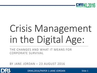 Crisis	Management	
in	the	Digital	Age:
THE	CHANGES	AND	WHAT	IT	MEANS	FOR	
CORPORATE	SURVIVAL
BY	JANE	JORDAN – 23	AUGUST	2016
DRIKL2016/PAPER	1-JANE	JORDAN Slide	1
 
