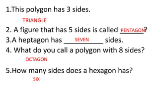 1.This polygon has 3 sides.
2. A figure that has 5 sides is called ______?
3.A heptagon has __________ sides.
4. What do you call a polygon with 8 sides?
5.How many sides does a hexagon has?
PENTAGON
TRIANGLE
SEVEN
OCTAGON
SIX
 