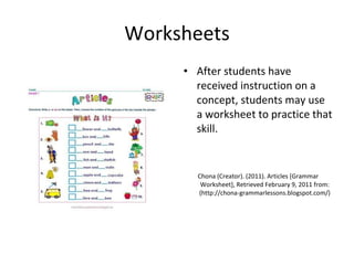 Worksheets After students have received instruction on a concept, students may use a worksheet to practice that skill.  Chona (Creator). (2011). Articles [Grammar Worksheet], Retrieved February 9, 2011 from: (http://chona-grammarlessons.blogspot.com/) 