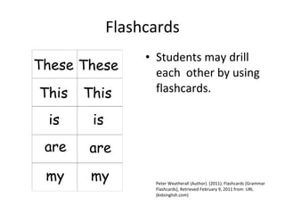 Flashcards Students may drill each  other by using flashcards. Peter Weatherall (Author). (2011). Flashcards [Grammar Flashcards], Retrieved February 9, 2011 from: URL (kidsinglish.com) 