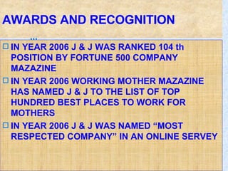 AWARDS AND RECOGNITION IN YEAR 2006 J & J WAS RANKED 104 th POSITION BY FORTUNE 500 COMPANY  MAZAZINE  IN YEAR 2006 WORKING MOTHER MAZAZINE HAS NAMED J & J TO THE LIST OF TOP HUNDRED BEST PLACES TO WORK FOR MOTHERS IN YEAR 2006 J & J WAS NAMED “MOST RESPECTED COMPANY” IN AN ONLINE SERVEY 