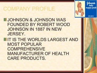 COMPANY PROFILE JOHNSON & JOHNSON WAS FOUNDED BY ROBERT WOOD JOHNSON IN 1887 IN NEW JERSEY. IT IS THE WORLDS LARGEST AND MOST POPULAR COMPREHENSIVE MANUFACTURER OF HEALTH CARE PRODUCTS. 