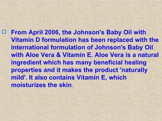 From April 2006, the Johnson's Baby Oil with Vitamin D formulation has been replaced with the international formulation of Johnson's Baby Oil with Aloe Vera & Vitamin E. Aloe Vera is a natural ingredient which has many beneficial healing properties and it makes the product 'naturally mild'. It also contains Vitamin E, which moisturizes the skin .  