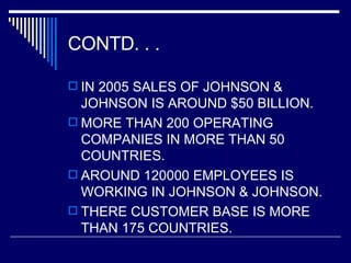CONTD. . .  IN 2005 SALES OF JOHNSON & JOHNSON IS AROUND $50 BILLION. MORE THAN 200 OPERATING COMPANIES IN MORE THAN 50 COUNTRIES. AROUND 120000 EMPLOYEES IS WORKING IN JOHNSON & JOHNSON. THERE CUSTOMER BASE IS MORE THAN 175 COUNTRIES. 