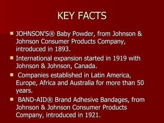 KEY FACTS JOHNSON'S® Baby Powder, from Johnson & Johnson Consumer Products Company, introduced in 1893. International expansion started in 1919 with Johnson & Johnson, Canada. Companies established in Latin America, Europe, Africa and Australia for more than 50 years. BAND-AID® Brand Adhesive Bandages, from Johnson & Johnson Consumer Products Company, introduced in 1921.  