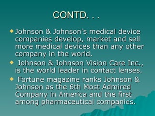 CONTD. . .  Johnson & Johnson's medical device companies develop, market and sell more medical devices than any other company in the world. Johnson & Johnson Vision Care Inc., is the world leader in contact lenses. Fortune magazine ranks Johnson & Johnson as the 6th Most Admired Company in America and the first among pharmaceutical companies.  