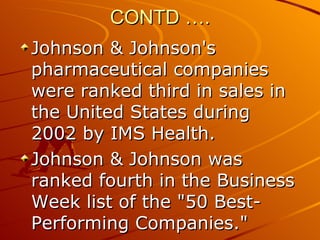 CONTD …. Johnson & Johnson's pharmaceutical companies were ranked third in sales in the United States during 2002 by IMS Health.  Johnson & Johnson was ranked fourth in the Business Week list of the "50 Best-Performing Companies."  