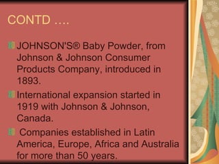 CONTD …. JOHNSON'S® Baby Powder, from Johnson & Johnson Consumer Products Company, introduced in 1893. International expansion started in 1919 with Johnson & Johnson, Canada. Companies established in Latin America, Europe, Africa and Australia for more than 50 years.  