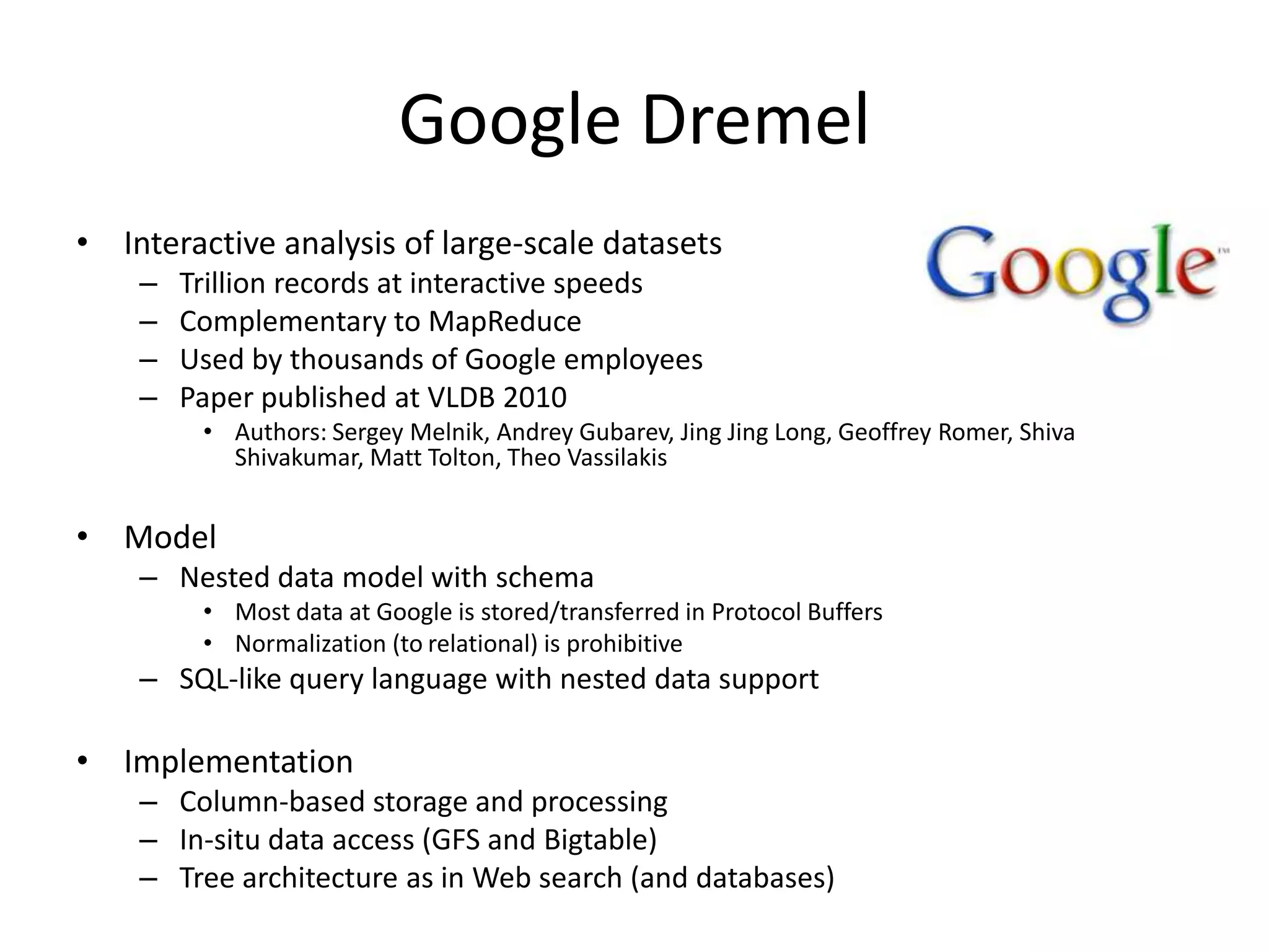 Google Dremel
• Interactive analysis of large-scale datasets
    –   Trillion records at interactive speeds
    –   Complementary to MapReduce
    –   Used by thousands of Google employees
    –   Paper published at VLDB 2010
         • Authors: Sergey Melnik, Andrey Gubarev, Jing Jing Long, Geoffrey Romer, Shiva
           Shivakumar, Matt Tolton, Theo Vassilakis


• Model
    – Nested data model with schema
         • Most data at Google is stored/transferred in Protocol Buffers
         • Normalization (to relational) is prohibitive
    – SQL-like query language with nested data support

• Implementation
    – Column-based storage and processing
    – In-situ data access (GFS and Bigtable)
    – Tree architecture as in Web search (and databases)
 