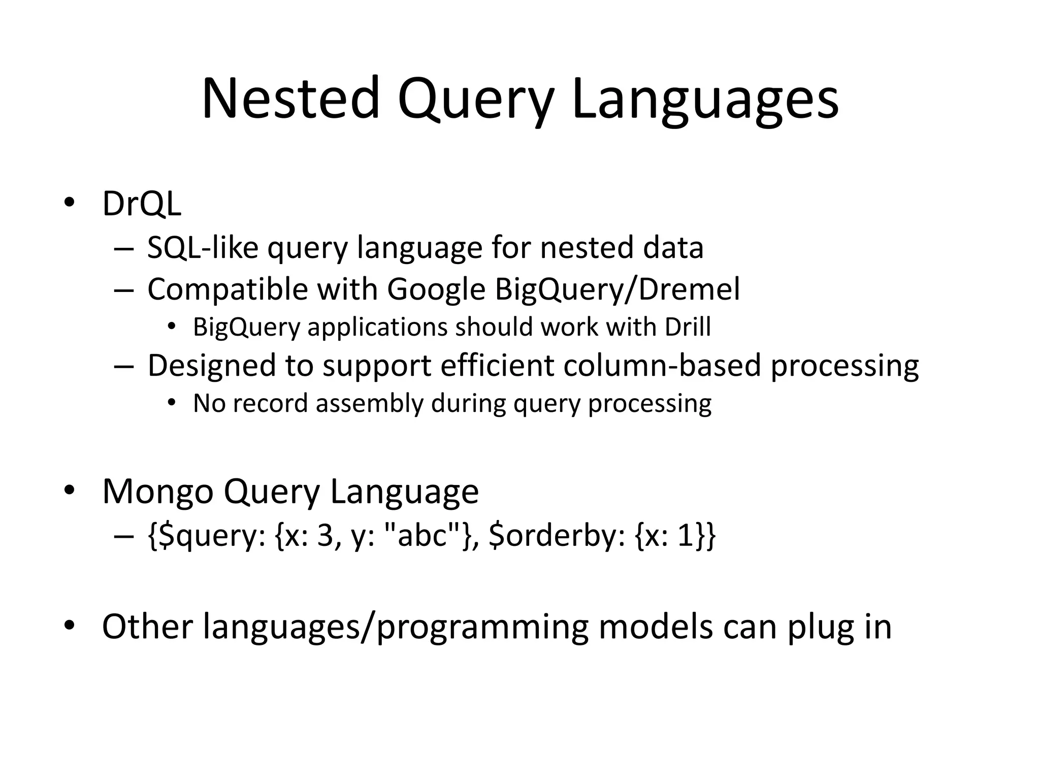 Nested Query Languages
• DrQL
   – SQL-like query language for nested data
   – Compatible with Google BigQuery/Dremel
      • BigQuery applications should work with Drill
   – Designed to support efficient column-based processing
      • No record assembly during query processing


• Mongo Query Language
   – {$query: {x: 3, y: "abc"}, $orderby: {x: 1}}

• Other languages/programming models can plug in
 