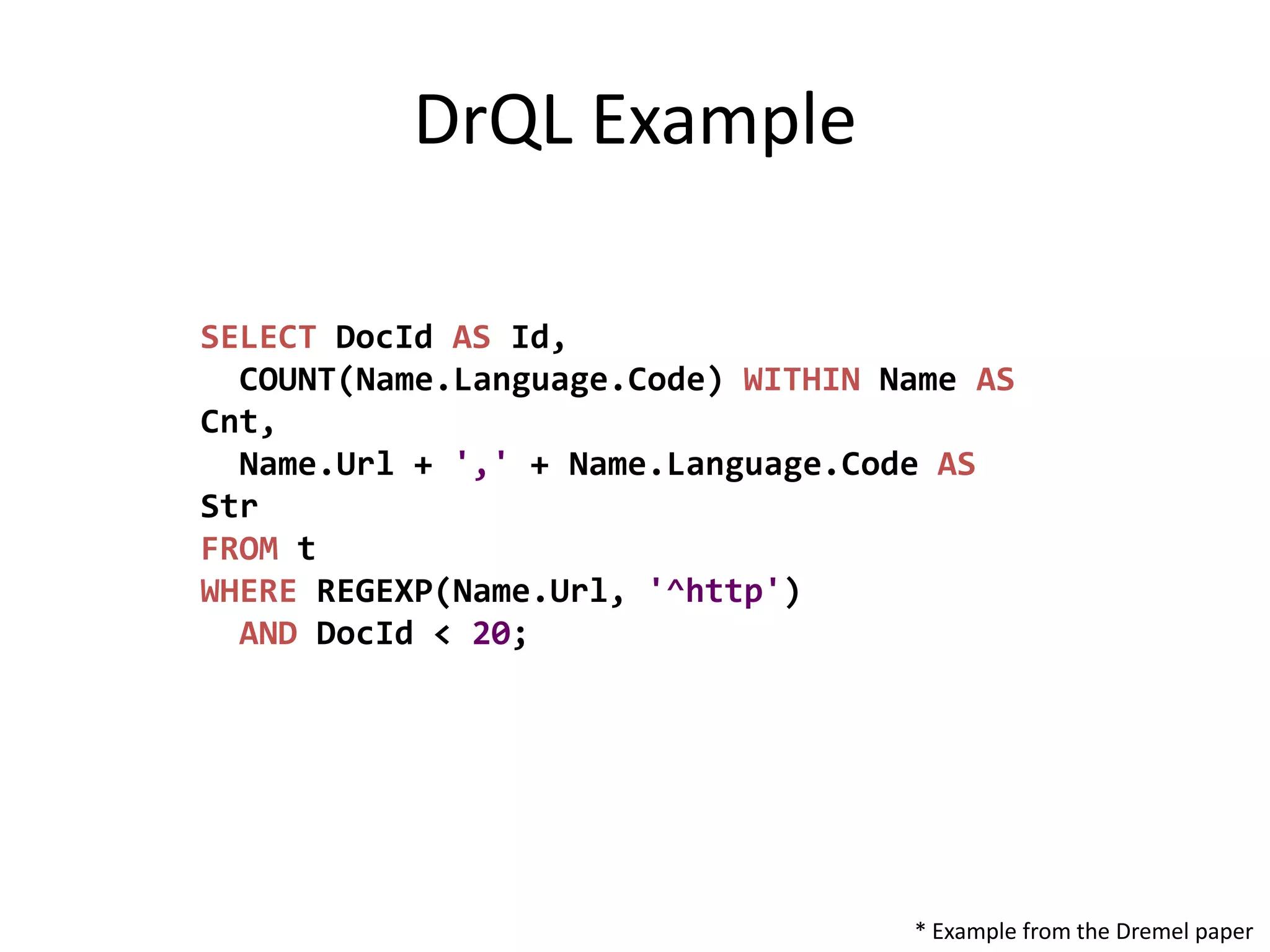DrQL Example

SELECT DocId AS Id,
  COUNT(Name.Language.Code) WITHIN Name AS
Cnt,
  Name.Url + ',' + Name.Language.Code AS
Str
FROM t
WHERE REGEXP(Name.Url, '^http')
  AND DocId < 20;




                                    * Example from the Dremel paper
 