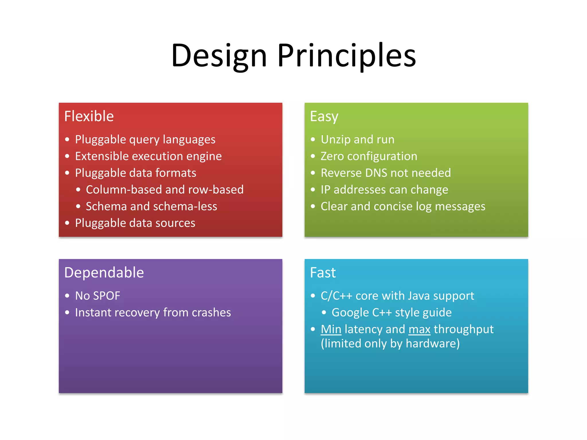 Design Principles
Flexible                          Easy
• Pluggable query languages       •   Unzip and run
• Extensible execution engine     •   Zero configuration
• Pluggable data formats          •   Reverse DNS not needed
  • Column-based and row-based    •   IP addresses can change
  • Schema and schema-less        •   Clear and concise log messages
• Pluggable data sources


Dependable                        Fast
• No SPOF                         • C/C++ core with Java support
• Instant recovery from crashes     • Google C++ style guide
                                  • Min latency and max throughput
                                    (limited only by hardware)
 