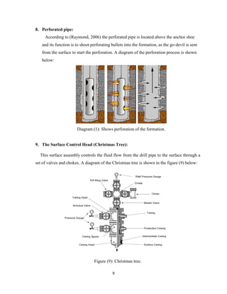 9
8. Perforated pipe:
According to (Raymond, 2006) the perforated pipe is located above the anchor shoe
and its function is to shoot perforating bullets into the formation, as the go-devil is sent
from the surface to start the perforation. A diagram of the perforation process is shown
below:
Diagram (1): Shows perforation of the formation.
9. The Surface Control Head (Christmas Tree):
This surface assembly controls the fluid flow from the drill pipe to the surface through a
set of valves and chokes. A diagram of the Christmas tree is shown in the figure (9) below:
Figure (9): Christmas tree.
 
