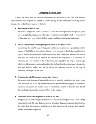 10
Designing the DST plan
In order to insure that the desired information are delivered by the DST test detailed
considerations must be given to a number of factors. Taking in consideration the following factors
increase the probability of success of the test:
1. The amount of hole to test:
Raymond (2006) states that it is needed to know at which depth or total depth (TD) the
test is going to be executed and what type of formation is included, which of course most
of these data have been collected while logging and other geophysical techniques.
2. Packer size selection and assigning the location of the packer seal:
Determining the suitable size of the packer and its seal location has a great effect on the
success of the DST test. According to (Black, 1956), it should be decided accurately which
type of packer is required that totally matches the well conditions, whether the well is
open-hole or cased hole, or whether the formation for inspection is a sandstone or
limestone, etc. The location of the packer seals are assigned by the help of caliper logs
which provide an approximate radius of the borehole and the least clearance between the
well wall and the packer seal. As the packer size selection depends on the type of
formation, so the packer seal does.
3. Selecting the suitable top and bottom hole chokes:
The selection of the top and bottom-hole chokes is made by considering the safety point
first. The right use of the top and bottom chokes prevent choke plugging or fluid flow
restriction. In general, the bottom choke is chosen to be smaller in diameter than that of
the top choke to control the amount of flow to the surface.
4. Estimation of the time required to perform the test:
The pre-decision of the length of the test is a vital factor in the procedure. Grant (1995)
states that through this step, the time required for setting the packer, opening the test valve,
the initial flow, initial shut-in, final flow and final shut-in are all assigned their specific
periods throughout the process.
 
