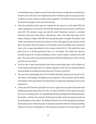 13
to the drilling string. Another reason for that is the existence of tight spots encountered in
the hole as the well wall is not straight downwards. Sometimes pressure surges occur due
to addition of water cushion or repair surface equipment. All of these noises are recorded
by the pressure gauges as they run down the hole.
 After the perforated section pipe has reached the test interval or total depth (TD), the
surface equipment is connected to the drill pipe during this time the pressure stabilizes at
point (B). The pressure surges end and the initial hydrostatic pressure is recorded
relatively at the point where there is flat pressure values. The driller then slags off the
brakes creating a weight on the DST tool causing the packer to expand. The packer seals
off the area between the interval of interest as well as the gage from the column of mud
above the packer. Once the packer is set the driller rotates the drilling stem causing the
tester valve to open momentarily for few minutes (from B to C). The initial flow takes
place from (C to D) this period lasts from 5 to 10 minutes. The initial flow pressure
recorded at point (C) is nearly atmospheric unless a water cushion is placed in the drill
pipe. This action allows the pressurized formation fluid and drilling mud to flow into the
tool and up to the surface.
 The test valve is then closed and the initial shut-in period takes place with a duration of
30-60 minutes from points (D to E). Surface indication of the flow are observed and the
pressure builds up reaching the Static Reservoir Pressure at point (E).
 The test tool is opened again from (E to F) and the final flow period occurs from (F to G).
The shape of the buildup will depend on the properties of the formation and the fluids.
The duration of this period takes from three hours to maybe days depending on the owner
requirement.
 At the end of the final flow period the test valve is again shut-in at point (G) and the final
buildup period takes place from (G to H). To remove the DST tool the driller first opens
the reverse circulating valve. It is opened hydraulically by pumping the drilling mud down
the annulus, with the valve open the drilling mud circulates down the annulus and the up
the drilling pipe to the surface. The drilling fluid kills the well by keeping the formation
fluids under control. Then the packer is released at point (H) either by rotating the drilling
string or by the use of hydraulic jar. The hydrostatic pressure of the mud column is felt
 