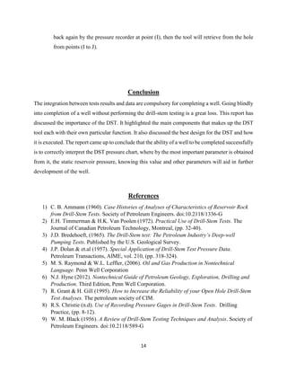 14
back again by the pressure recorder at point (I), then the tool will retrieve from the hole
from points (I to J).
Conclusion
The integration between tests results and data are compulsory for completing a well. Going blindly
into completion of a well without performing the drill-stem testing is a great loss. This report has
discussed the importance of the DST. It highlighted the main components that makes up the DST
tool each with their own particular function. It also discussed the best design for the DST and how
it is executed. The report came up to conclude that the ability of a well to be completed successfully
is to correctly interpret the DST pressure chart, where by the most important parameter is obtained
from it, the static reservoir pressure, knowing this value and other parameters will aid in further
development of the well.
References
1) C. B. Ammann (1960). Case Histories of Analyses of Characteristics of Reservoir Rock
from Drill-Stem Tests. Society of Petroleum Engineers. doi:10.2118/1336-G
2) E.H. Timmerman & H.K. Van Poolen (1972). Practical Use of Drill-Stem Tests. The
Journal of Canadian Petroleum Technology, Montreal, (pp. 32-40).
3) J.D. Bredehoeft, (1965). The Drill-Stem test: The Petroleum Industry’s Deep-well
Pumping Tests. Published by the U.S. Geological Survey.
4) J.P. Dolan & et.al (1957). Special Application of Drill-Stem Test Pressure Data.
Petroleum Transactions, AIME, vol. 210, (pp. 318-324).
5) M. S. Raymond & W.L. Leffler, (2006). Oil and Gas Production in Nontechnical
Language. Penn Well Corporation
6) N.J. Hyne (2012). Nontechnical Guide of Petroleum Geology, Exploration, Drilling and
Production. Third Edition, Penn Well Corporation.
7) R. Grant & H. Gill (1995). How to Increase the Reliability of your Open Hole Drill-Stem
Test Analyses. The petroleum society of CIM.
8) R.S. Christie (n.d). Use of Recording Pressure Gages in Drill-Stem Tests. Drilling
Practice, (pp. 8-12).
9) W. M. Black (1956). A Review of Drill-Stem Testing Techniques and Analysis. Society of
Petroleum Engineers. doi:10.2118/589-G
 