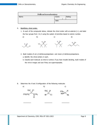 Department of Chemistry, CSM, MSU-IIT 2021-2022 Page 8
Drills on Stereochemistry Organic Chemistry for Engineering
Drills onStereochemistry
Name: Score: Rating:
/
Date:
A. Identifying chiral center.
1. In each of the compounds below, indicate the chiral center with an asterisk ( ), and label
the four groups from 1 to 4 using the system of priorities based on atomic number.
a) b) c) d)
2. Build models of cis-1,2-dichlorocyclopentane and trans-1,2-dichlorocyclopentane.
a. Identify the chiral centers in each.
b. Classify each molecule as chiral or achiral. If you have trouble deciding, build models of
the mirror images and see if they are superimposable.
B. Determine the R and S configuration of the following molecules
a) b) c)
________ ________ ________
 