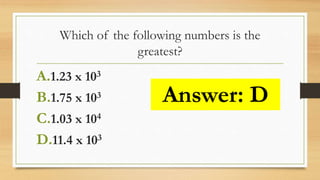 Which of the following numbers is the
greatest?
A.1.23 x 103
B.1.75 x 103
C.1.03 x 104
D.11.4 x 103
Answer: D
 
