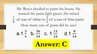 Mr. Reyes decided to paint his house. He
wanted the paint light green. He mixed
7
8
of can of white to
2
3
of a can of blue paint.
How many can of paint did he use?
a.1
3
4
b.
36
24
c. 1
13
24
d.1
8
24
Answer: C
 