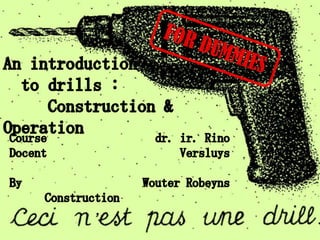 FOR DUMMIES An introduction   to drills :      Construction & Operation Course Docent By Construction dr. ir. Rino Versluys Wouter Robeyns 